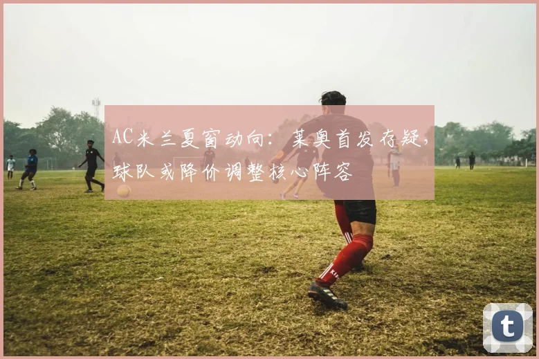 AC米兰夏窗动向：莱奥首发存疑，球队或降价调整核心阵容