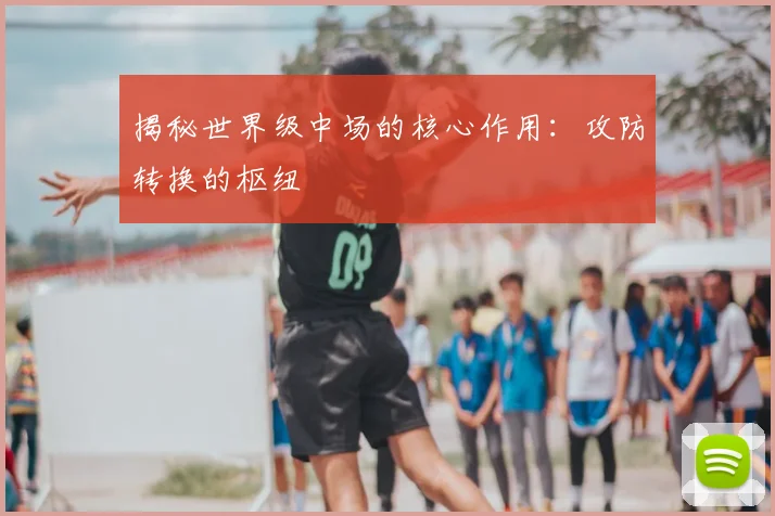 揭秘世界级中场的核心作用：攻防转换的枢纽