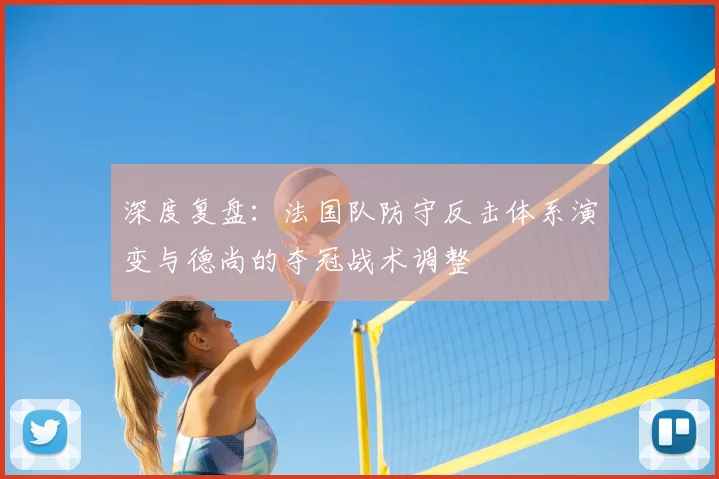 深度复盘：法国队防守反击体系演变与德尚的夺冠战术调整