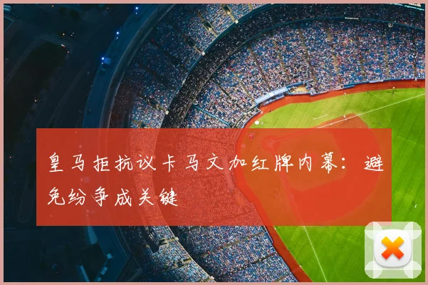 皇马拒抗议卡马文加红牌内幕：避免纷争成关键