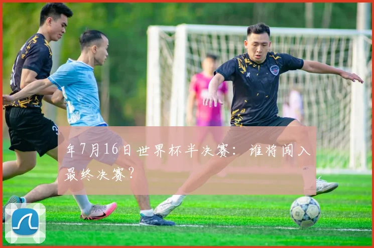 年7月16日世界杯半决赛：谁将闯入最终决赛？