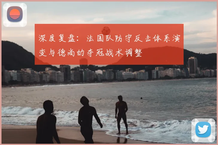 深度复盘：法国队防守反击体系演变与德尚的夺冠战术调整