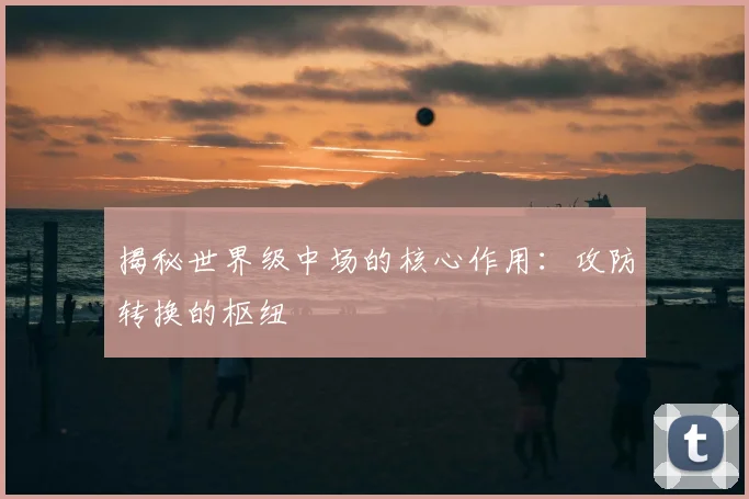 揭秘世界级中场的核心作用：攻防转换的枢纽