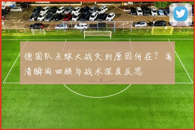 德国队点球大战失利原因何在？高清瞬间回顾与战术深度反思